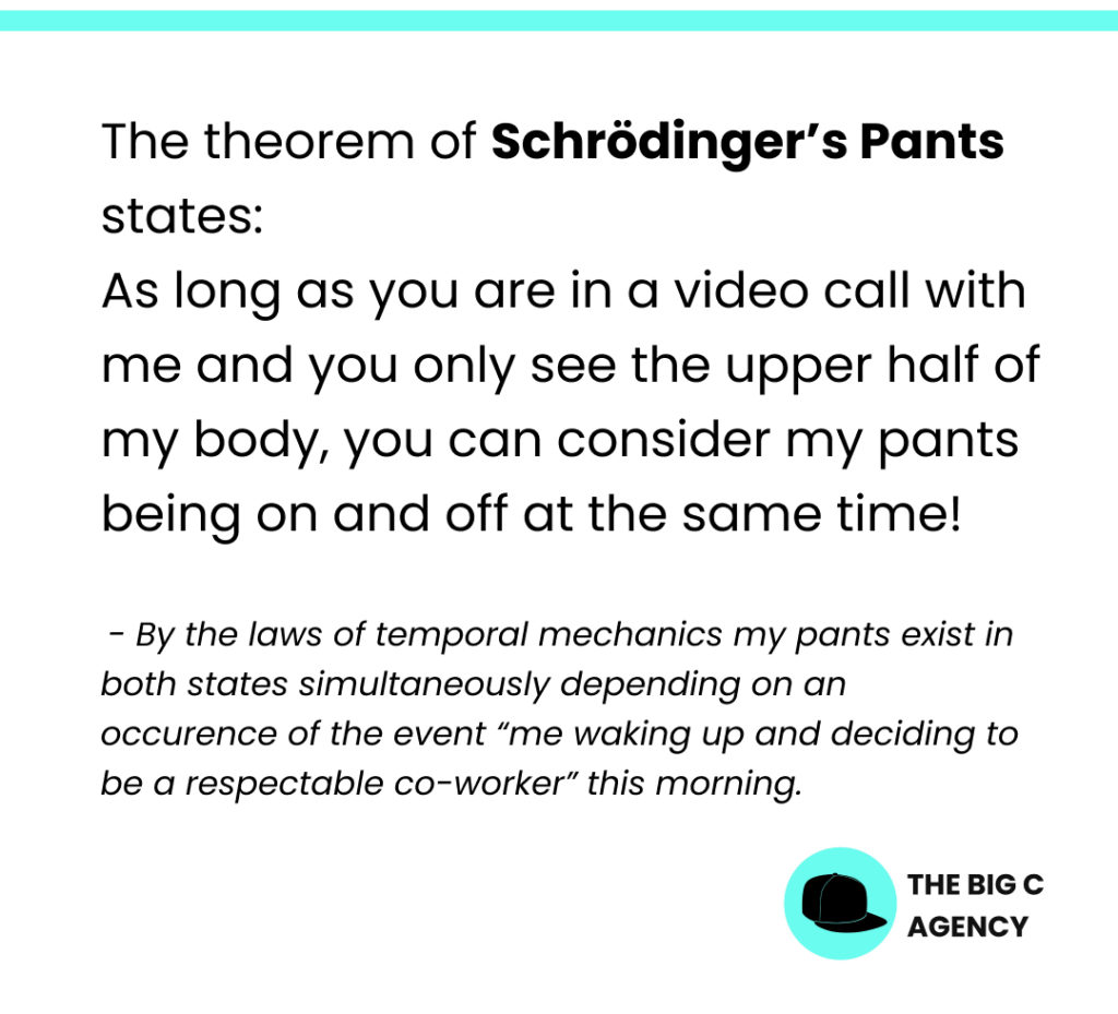 The theorem of Schrödinger's Pants states: As long as you are in a video call with me and you only see the upper half of my body, you can consider my pants being on and off at the same time!